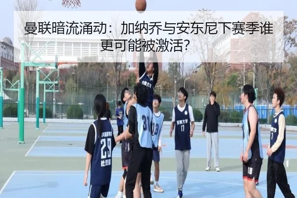 曼联暗流涌动：加纳乔与安东尼下赛季谁更可能被激活？